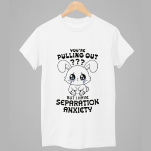 Youre Pulling Out But I Have Separation Anxiety Shirt 1